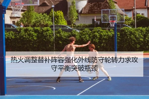 热火调整替补阵容强化外线防守轮转力求攻守平衡突破瓶颈