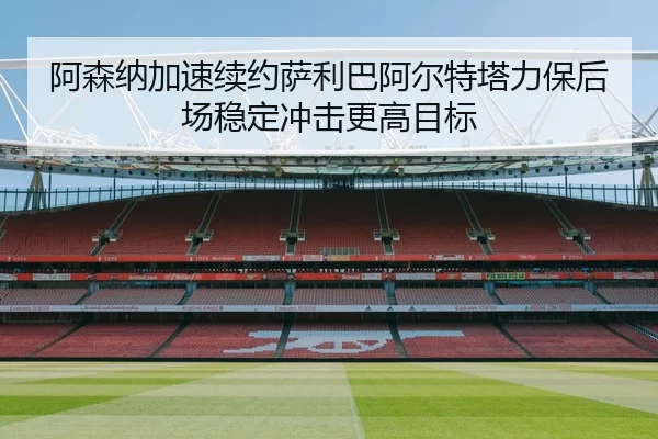 阿森纳加速续约萨利巴阿尔特塔力保后场稳定冲击更高目标